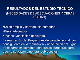 RESULTADOS DEL ESTUDIO TÉCNICO
  (NECESIDADES DE ADECUACIONES Y OBRAS
                FÍSICAS).


•Salon amplio y cerrado, sin humedad.
•Pisos adecuados.
•Techos, ventilación adecuada.
La realización del Proyecto es de carácter social, por
consiguiente en la realización y adecuación del lugar,
se deberán implementar materiales duraderos para
que no se vayan a generar sobrecostos.
 