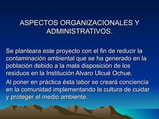 ASPECTOS ORGANIZACIONALES Y
          ADMINISTRATIVOS.

Se planteara este proyecto con el fin de reducir la
contaminación ambiental que se ha generado en la
población debido a la mala disposición de los
residuos en la Institución Alvaro Ulcué Ochue.
Al poner en práctica ésta labor se creará conciencia
en la comunidad implementando la cultura de cuidar
y proteger el medio ambiente.
 