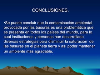CONCLUSIONES.

•Se puede concluir que la contaminación ambiental
provocada por las basuras es una problemática que
se presenta en todos los países del mundo, para lo
cual instituciones y personas han desarrollado
diversas estrategias para disminuir la saturación de
las basuras en el planeta tierra y así poder mantener
un ambiente más agradable.
 