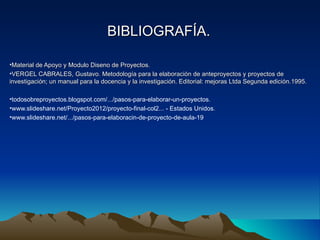 BIBLIOGRAFÍA.

•Material de Apoyo y Modulo Diseno de Proyectos.
•VERGEL CABRALES, Gustavo. Metodología para la elaboración de anteproyectos y proyectos de
investigación; un manual para la docencia y la investigación. Editorial: mejoras Ltda Segunda edición.1995.

•todosobreproyectos.blogspot.com/.../pasos-para-elaborar-un-proyectos.
•www.slideshare.net/Proyecto2012/proyecto-final-col2... - Estados Unidos.
•www.slideshare.net/.../pasos-para-elaboracin-de-proyecto-de-aula-19
 