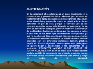 JUSTIFICACIÓN
En la actualidad, el reciclaje juega un papel importante en la
conservación y protección del ecosistema, por lo tanto, es
fundamental la apropiada ejecución de programas educativos
sobre el reciclaje y además la puesta en práctica de acciones
concretas en pro de éste, porque el correcto uso de los
recursos naturales de un país depende en gran parte, de su
nivel de educación ecológica. por este motivo el buen manejo
de los Residuos Sólidos es un tema que nos compete a todos
y cada uno de los seres que conformamos este planeta, ya
que no nos hemos dado cuenta que nosotros como personas
racionales no tenemos conciencia de lo que sucede a nuestro
alrededor con los diferentes materiales (cartón, plástico,
papel), etc. Por consiguiente con esta propuesta pedagógica
se quiere llegar a concientizar a los estudiantes de la
institución EDUCATIVA ALVARO ULCUÉ CHOCUÉ DE
TUCHIN CORDOBA, con el fin de crear una responsabilidad
social y sentido de pertenencia por el medio ambiente, que es
el que nos ofrece los medios necesarios para existir y surgir
en           medio            de         la         sociedad.
 