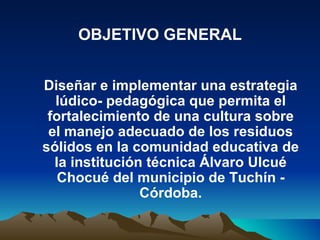 OBJETIVO GENERAL


Diseñar e implementar una estrategia
  lúdico- pedagógica que permita el
 fortalecimiento de una cultura sobre
 el manejo adecuado de los residuos
sólidos en la comunidad educativa de
  la institución técnica Álvaro Ulcué
   Chocué del municipio de Tuchín -
                Córdoba.
 