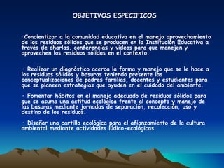 OBJETIVOS ESPECIFICOS


· Concientizar a la comunidad educativa en el manejo aprovechamiento
de los residuos sólidos que se producen en la Institución Educativa a
través de charlas, conferencias y videos para que manejen y
aprovechen los residuos sólidos en el contexto.

· Realizar un diagnóstico acerca la forma y manejo que se le hace a
los residuos sólidos y basuras teniendo presente las
conceptualizaciones de padres familias, docentes y estudiantes para
que se planeen estrategias que ayuden en el cuidado del ambiente.
· Fomentar hábitos en el manejo adecuado de residuos sólidos para
que se asuma una actitud ecológica frente al concepto y manejo de
las basuras mediante jornadas de separación, recolección, uso y
destino de los residuos.
· Diseñar una cartilla ecológica para el afianzamiento de la cultura
ambiental mediante actividades lúdico-ecológicas
 
