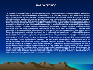 MARCO TEORICO.


Las primeras practicas ecológicas que se pueden encontrar como antecedentes bibliográficos están relacionadas
con la reforestación, las iniciativas se da en la Inglaterra en el siglo XVII, cuando en 1661, el escritor y jardinero
John Evelyn publica una obra llamada Fumifugium subtitulado: La nocividad del aire y el humo de Londres
disipada, dedicado a su Sagrada majestad y al parlamento en el cual propone por primera vez árboles naturales y
aromáticos en las cercanías de la ciudad de Londres para refrescar el aire, mejorar el medio ambiente y de esa
forma tratar mejor el ambiente nocivo y cargado de contaminación que ya se respiraba en esa época en la ciudad
londinense cuando aún no se había desarrollado siquiera la revolución industrial. Esta obra supone toda una
iniciativa y novedad a la hora de fomentar políticas de tipo naturalista o de respeto y fomento del medio ambiente
por el que nunca se había mostrado una preocupación de tipo oficial hasta ese momento. Como se puede
determinar el problema ambiental actualmente no es arborización, sino que ahora comienza incorporarse nuevas
formas de contaminación ambiental ocasionado por el mal manejo de los químicos y residuos sólidos que son
producidos en la fabricas, los cuales por su mal manejo son vertidos en las cuencas hídricas, conllevando a una
contaminación de aguas, contaminación atmosférica ya que algunos químicos producen malos olores,
destrucción de la capa de ozono y otros que poco se ha venido introduciendo a partir de la revolución industrial
que conducen a saturar la problemática ambiental. Con estas nuevas normas políticas en protección del de los
recursos naturales para disfrutar de un mejor ambiente, los países empiezan a tomar conciencia de la situación
crítica del ambiente y empiezan a desarrollarse decenas de movimientos ecologistas repartidos por todo el
mundo. Ejemplo de ello será la primera conferencia de la ONU en este tema con el propósito de tomar medidas
serias y contundentes entre los estados miembros para reducir paulatinamente el riesgo de destrucción del
medio ambiente. La Conferencia de las Naciones Unidas de Estocolmo: En 1972 se convoca esta conferencia
internacional sobre el entorno y el medio ambiente humanos, con el propósito de tratar el reciente tema de la
crisis medioambiental y tomar medidas en referencia a ello.
 