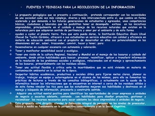 •   FUENTES Y TECNICAS PARA LA RECOLECCION DE LA INFORMACION

•   La propuesta pedagógica que se presenta a continuación, pretende corresponder con las necesidades
    de una sociedad cada vez más compleja, diversa y más interconectada entre sí, que cambia en forma
    acelerada y que demanda a las futuras generaciones de estudiantes y egresados, unas competencias
    básicas, ciudadanas y laborales que les posibiliten tener un desempeño exitoso en las iniciativas
    emprendidas, principalmente en el cuidado y manejo de los recursos naturales que existen en la
    naturaleza para que adquieran sentido de pertinencia y amor por el ambiente y de esta forma
•   ayuden a cuidar el planeta tierra. Para que esto pueda darse, la Institución Educativa Álvaro Ulcué
    Chocué De Tuchín Córdoba, ofrecerá a sus estudiantes un servicio educativo con calidad y eficiencia en
    materia de educación ambiental con el propósito de desarrollar en ellos sus potencialidades en las
    dimensiones del ser, saber, trascender, convivir, hacer y tener; para:
   Desenvolverse en cualquier escenario con autonomía y valoración.
   Tener y manifestar sensibilidad social y ecológica.
   Tener una visión de la cultura Regional, Nacional y Mundial en el manejo de las basuras y cuidado del
    ambiente, donde utilice habilidades para buscar, procesar, resinificar, aplicar y transferir información
    en la resolución de los problemas sociales y ecológicos, relacionados con el manejo y aprovechamiento
    de las basuras, primordialmente con los residuos sólidos.
   Tener una actitud flexible y crítica ante la incertidumbre que se está viviendo en materia de
    contaminación ambiental en la actual de la época.
   Despertar hábitos académicos, productivos y sociales útiles para fijarse metas claras, planear su
    trabajo, trabajar en equipo y autorregularse en el alcance de las mismas, para ello se fomentan las
    prácticas de lecturas a través de las consultas bibliográficas, y actualmente con la ayuda de la
    informática buscar las informaciones que se encuentran en internet a cerca de los residuos sólidos y
    de esta forma vincular las tics para que los estudiantes mejoren sus habilidades y destrezas en el
    manejo y búsqueda de información, procesarla y construirle sentido.
    Adquirir una actitud mental positiva para identificar las oportunidades de crear empresas o unidades
    de negocio y sacarlas adelante, contando        con habilidades para diseñar proyectos, gestionar y
    racionalizar los recursos necesarios para sacar adelante las ideas emprendidas o unidades de negocio.
   Esta propuesta está dirigida atender la formación integral de personas en los niveles de preescolar,
    básica y media se fundamenta en la perspectiva constructivista y en la Social Cognitiva.
 