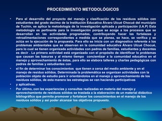PROCEDIMIENTO METODOLÓGICOS

•   Para el desarrollo del proyecto del manejo y clasificación de los residuos sólidos con
    estudiantes del grado decimo de la Institución Educativa Álvaro Ulcué Chocué del municipio
    de Tuchín, se aplica la metodología de la investigación aplicada y participación (I.A.P) Esta
    metodología es pertinente para la investigación porque se acoge a los procesos que se
    desarrollan en las actividades programadas, contribuyendo hacer las fortalezas y
    retroalimentaciones correspondientes a medida que se planea, se hace, se verifica y se
    actúa en la ejecución de la propuesta. Para ello se inicia con un diagnostico referente a los
    problemas ambientales que se observan en la comunidad educativa Álvaro Ulcué Chocué,
    para lo cual se tienen organizada actividades con padres de familias, estudiantes y docentes
    es decir . La primera actividad está organizada con el propósito de identificar lo problemas
    que causan las basuras y al mismo tiempo concientizar a la comunidad educativa en el
    manejo y aprovechamiento de éstas, para ello se elabora talleres y charlas pedagógicas con
    padres de familias y estudiantes con
•   el fin de determinar los conocimientos que tienen a cerca del medio ambiente y en el
    manejo de residuo sólidos. Determinada la problemática se organizan actividades con la
    población objeto de estudio para ir orientándolos en el manejo y aprovechamiento de los
    residuos sólidos, de esta manera las estrategias se van haciendo participativas
•   y aplicativas.
•   Por último, con las experiencias y consultas realizadas en materia del manejo y
    aprovechamiento de residuos sólidos se traslada a la elaboración de un material didáctico
    bibliográfico que permita promover y fortalecer los conocimientos en el manejo de los
    residuos sólidos y así poder alcanzar los objetivos propuesto.
 