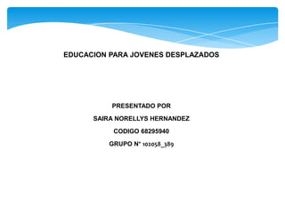 EDUCACION PARA JOVENES DESPLAZADOS
PRESENTADO POR
SAIRA NORELLYS HERNANDEZ
CODIGO 68295940
GRUPO N° 102058_389
 