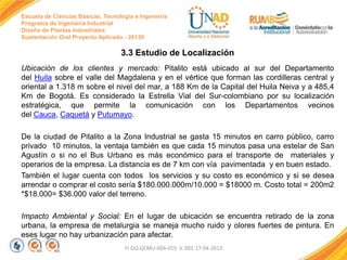 Escuela de Ciencias Básicas, Tecnología e Ingeniería
Programa de Ingeniería Industrial
Diseño de Plantas Industriales
Sustentación Oral Proyecto Aplicado - 2013II

3.3 Estudio de Localización
Ubicación de los clientes y mercado: Pitalito está ubicado al sur del Departamento
del Huila sobre el valle del Magdalena y en el vértice que forman las cordilleras central y
oriental a 1.318 m sobre el nivel del mar, a 188 Km de la Capital del Huila Neiva y a 485,4
Km de Bogotá. Es considerado la Estrella Vial del Sur-colombiano por su localización
estratégica, que permite la comunicación con los Departamentos vecinos
del Cauca, Caquetá y Putumayo.
De la ciudad de Pitalito a la Zona Industrial se gasta 15 minutos en carro público, carro
privado 10 minutos, la ventaja también es que cada 15 minutos pasa una estelar de San
Agustín o si no el Bus Urbano es más económico para el transporte de materiales y
operarios de la empresa. La distancia es de 7 km con vía pavimentada y en buen estado.
También el lugar cuenta con todos los servicios y su costo es económico y si se desea
arrendar o comprar el costo sería $180.000.000m/10.000 = $18000 m. Costo total = 200m2
*$18.000= $36.000 valor del terreno.
Impacto Ambiental y Social: En el lugar de ubicación se encuentra retirado de la zona
urbana, la empresa de metalurgia se maneja mucho ruido y olores fuertes de pintura. En
eses lugar no hay urbanización para afectar.
FI-GQ-GCMU-004-015 V. 001-17-04-2013

 
