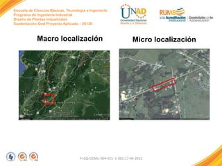 Escuela de Ciencias Básicas, Tecnología e Ingeniería
Programa de Ingeniería Industrial
Diseño de Plantas Industriales
Sustentación Oral Proyecto Aplicado - 2013II

Macro localización

Micro localización

FI-GQ-GCMU-004-015 V. 001-17-04-2013

 