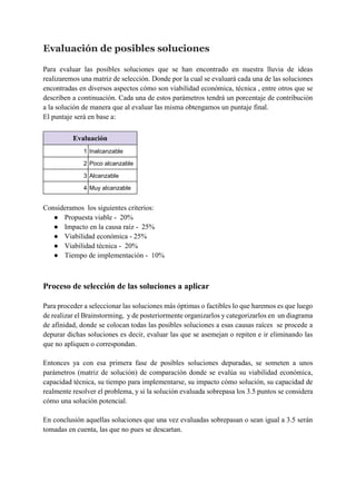 Evaluación de posibles soluciones
Para evaluar las posibles soluciones que se han encontrado en nuestra lluvia de ideas
realizaremos una matriz de selección. Donde por la cual se evaluará cada una de las soluciones
encontradas en diversos aspectos cómo son viabilidad económica, técnica , entre otros que se
describen a continuación. Cada una de estos parámetros tendrá un porcentaje de contribución
a la solución de manera que al evaluar las misma obtengamos un puntaje final.
El puntaje será en base a:
Evaluación
1 Inalcanzable
2 Poco alcanzable
3 Alcanzable
4 Muy alcanzable
Consideramos los siguientes criterios:
● Propuesta viable - 20%
● Impacto en la causa raíz - 25%
● Viabilidad económica - 25%
● Viabilidad técnica - 20%
● Tiempo de implementación - 10%
Proceso de selección de las soluciones a aplicar
Para proceder a seleccionar las soluciones más óptimas o factibles lo que haremos es que luego
de realizar el Brainstorming, y de posteriormente organizarlos y categorizarlos en un diagrama
de afinidad, donde se colocan todas las posibles soluciones a esas causas raíces se procede a
depurar dichas soluciones es decir, evaluar las que se asemejan o repiten e ir eliminando las
que no apliquen o correspondan.
Entonces ya con esa primera fase de posibles soluciones depuradas, se someten a unos
parámetros (matriz de solución) de comparación donde se evalúa su viabilidad económica,
capacidad técnica, su tiempo para implementarse, su impacto cómo solución, su capacidad de
realmente resolver el problema, y si la solución evaluada sobrepasa los 3.5 puntos se considera
cómo una solución potencial.
En conclusión aquellas soluciones que una vez evaluadas sobrepasan o sean igual a 3.5 serán
tomadas en cuenta, las que no pues se descartan.
 