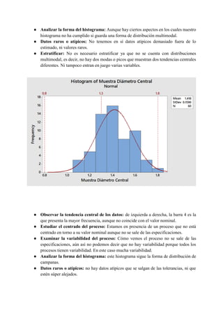 ● Analizar la forma del histograma: Aunque hay ciertos aspectos en los cuales nuestro
histograma no ha cumplido si guarda una forma de distribución multimodal.
● Datos raros o atípicos: No tenemos en sí datos atípicos demasiado fuera de lo
estimado, ni valores raros.
● Estratificar: No es necesario estratificar ya que no se cuenta con distribuciones
multimodal, es decir, no hay dos modas o picos que muestran dos tendencias centrales
diferentes. Ni tampoco entran en juego varias variables.
● Observar la tendencia central de los datos: de izquierda a derecha, la barra 4 es la
que presenta la mayor frecuencia, aunque no coincide con el valor nominal.
● Estudiar el centrado del proceso: Estamos en presencia de un proceso que no está
centrado en torno a su valor nominal aunque no se sale de las especificaciones.
● Examinar la variabilidad del proceso: Cómo vemos el proceso no se sale de las
especificaciones, aún así no podemos decir que no hay variabilidad porque todos los
procesos tienen variabilidad. En este caso mucha variabilidad.
● Analizar la forma del histograma: este histograma sigue la forma de distribución de
campanas.
● Datos raros o atípicos: no hay datos atípicos que se salgan de las tolerancias, ni que
estén súper alejados.
 