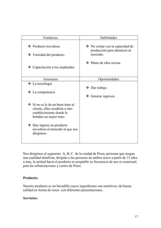 Fortalezas Debilidades
 Producto novedoso.
 Variedad del producto.
 Capacitación a los empleados
 No contar con la capacidad de
producción para abastecer al
mercado.
 Mano de obra ociosa.
Amenazas Oportunidades
 La tecnología
 La competencia
 Si no se le da un buen trato al
cliente, ellos acudirán a otro
establecimiento donde le
brinden un mejor trato.
 Que ingrese un producto
novedoso al mercado al que nos
dirigimos.
 Dar trabajo
 Generar ingresos
Nos dirigimos al segmento A, B, C de la ciudad de Piura, personas que tengan
una cualidad detallista, dirigido a las personas de ambos sexos a partir de 15 años
a mas, la actitud hacia el producto es aceptable su frecuencia de uso es ocasional,
para las urbanizaciones y centro de Piura.
Producto:
Nuestro producto es un bocadillo cuyos ingredientes son nutritivos, de buena
calidad en forma de rosca con diferentes presentaciones.
Servicios:
17
 