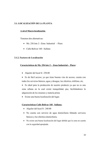 3.1. LOCALIZACIÓN DE LA PLANTA
A nivel Macro-localización
Tenemos dos alternativas:
• Mz. 256 lote 2 - Zona Industrial - Piura
• Calle Bolívar 160 - Sullana
3.1.2. Factores de Localización
Características de Mz. 256 lote 2 - Zona Industrial - Piura:
• Alquiler del local S/. 250.00
• Es de fácil acceso; ya que tiene buenas vías de acceso, cuenta con
todos los servicios básicos, agua y desague, luz eléctrica, teléfono, etc.
• Es ideal para la producción de nuestro producto ya que no es una
zona urbana en la cual existe tranquilidad, paz, facilitándonos la
adquisición de los insumos y materia prima
• Existe una buena localización del lugar.
Características Calle Bolivar 160 Sullana:
• Alquiler del local S/. 240.00
• No cuenta con servicio de agua domiciliaria faltando servicios
básicos y luz eléctrica domiciliaria.
• No existe una buena localización del lugar debido que la zona no cuenta
con la seguridad apropiada.
20
 