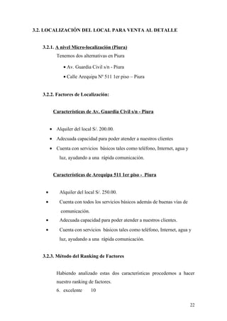 3.2. LOCALIZACIÓN DEL LOCAL PARA VENTA AL DETALLE
3.2.1. A nivel Micro-localización (Piura)
Tenemos dos alternativas en Piura 511 1er piso, Piura
• Av. Guardia Civil s/n - Piura
• Calle Arequipa Nº 511 1er piso – Piura
3.2.2. Factores de Localización:
Características de Av. Guardia Civil s/n - Piura
• Alquiler del local S/. 200.00.
• Adecuada capacidad para poder atender a nuestros clientes
• Cuenta con servicios básicos tales como teléfono, Internet, agua y
luz, ayudando a una rápida comunicación.
Características de Arequipa 511 1er piso - Piura
• Alquiler del local S/. 250.00.
• Cuenta con todos los servicios básicos además de buenas vías de
comunicación.
• Adecuada capacidad para poder atender a nuestros clientes.
• Cuenta con servicios básicos tales como teléfono, Internet, agua y
luz, ayudando a una rápida comunicación.
3.2.3. Método del Ranking de Factores
Habiendo analizado estas dos características procedemos a hacer
nuestro ranking de factores.
6. excelente 10
22
 