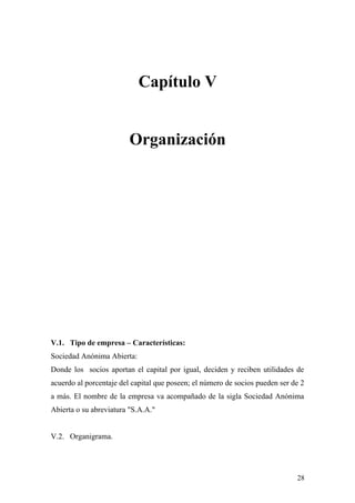 Capítulo V
Organización
V.1. Tipo de empresa – Características:
Sociedad Anónima Abierta:
Donde los socios aportan el capital por igual, deciden y reciben utilidades de
acuerdo al porcentaje del capital que poseen; el número de socios pueden ser de 2
a más. El nombre de la empresa va acompañado de la sigla Sociedad Anónima
Abierta o su abreviatura "S.A.A."
V.2. Organigrama.
28
 