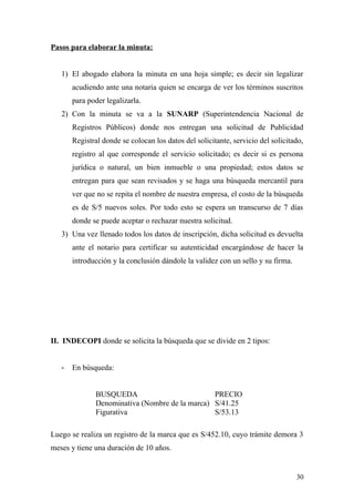 Pasos para elaborar la minuta:
1) El abogado elabora la minuta en una hoja simple; es decir sin legalizar
acudiendo ante una notaria quien se encarga de ver los términos suscritos
para poder legalizarla.
2) Con la minuta se va a la SUNARP (Superintendencia Nacional de
Registros Públicos) donde nos entregan una solicitud de Publicidad
Registral donde se colocan los datos del solicitante, servicio del solicitado,
registro al que corresponde el servicio solicitado; es decir si es persona
jurídica o natural, un bien inmueble o una propiedad; estos datos se
entregan para que sean revisados y se haga una búsqueda mercantil para
ver que no se repita el nombre de nuestra empresa, el costo de la búsqueda
es de S/5 nuevos soles. Por todo esto se espera un transcurso de 7 días
donde se puede aceptar o rechazar nuestra solicitud.
3) Una vez llenado todos los datos de inscripción, dicha solicitud es devuelta
ante el notario para certificar su autenticidad encargándose de hacer la
introducción y la conclusión dándole la validez con un sello y su firma.
II. INDECOPI donde se solicita la búsqueda que se divide en 2 tipos:
- En búsqueda:
BUSQUEDA PRECIO
Denominativa (Nombre de la marca) S/41.25
Figurativa S/53.13
Luego se realiza un registro de la marca que es S/452.10, cuyo trámite demora 3
meses y tiene una duración de 10 años.
30
 