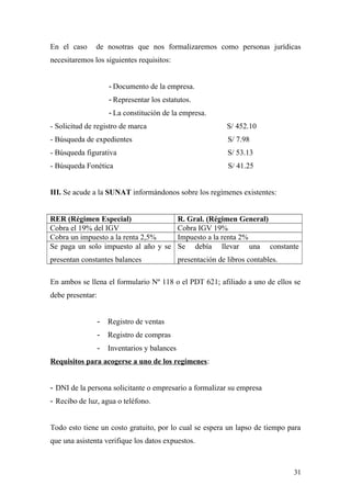 En el caso de nosotras que nos formalizaremos como personas jurídicas
necesitaremos los siguientes requisitos:
- Documento de la empresa.
- Representar los estatutos.
- La constitución de la empresa.
- Solicitud de registro de marca S/ 452.10
- Búsqueda de expedientes S/ 7.98
- Búsqueda figurativa S/ 53.13
- Búsqueda Fonética S/ 41.25
III. Se acude a la SUNAT informándonos sobre los regímenes existentes:
RER (Régimen Especial) R. Gral. (Régimen General)
Cobra el 19% del IGV Cobra IGV 19%
Cobra un impuesto a la renta 2,5% Impuesto a la renta 2%
Se paga un solo impuesto al año y se
presentan constantes balances
Se debía llevar una constante
presentación de libros contables.
En ambos se llena el formulario Nº 118 o el PDT 621; afiliado a uno de ellos se
debe presentar:
- Registro de ventas
- Registro de compras
- Inventarios y balances
Requisitos para acogerse a uno de los regímenes:
- DNI de la persona solicitante o empresario a formalizar su empresa
- Recibo de luz, agua o teléfono.
Todo esto tiene un costo gratuito, por lo cual se espera un lapso de tiempo para
que una asistenta verifique los datos expuestos.
31
 