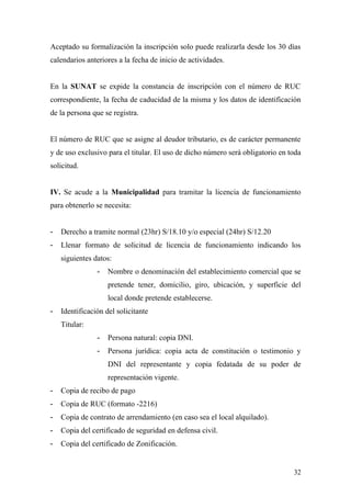 Aceptado su formalización la inscripción solo puede realizarla desde los 30 días
calendarios anteriores a la fecha de inicio de actividades.
En la SUNAT se expide la constancia de inscripción con el número de RUC
correspondiente, la fecha de caducidad de la misma y los datos de identificación
de la persona que se registra.
El número de RUC que se asigne al deudor tributario, es de carácter permanente
y de uso exclusivo para el titular. El uso de dicho número será obligatorio en toda
solicitud.
IV. Se acude a la Municipalidad para tramitar la licencia de funcionamiento
para obtenerlo se necesita:
- Derecho a tramite normal (23hr) S/18.10 y/o especial (24hr) S/12.20
- Llenar formato de solicitud de licencia de funcionamiento indicando los
siguientes datos:
- Nombre o denominación del establecimiento comercial que se
pretende tener, domicilio, giro, ubicación, y superficie del
local donde pretende establecerse.
- Identificación del solicitante
Titular:
- Persona natural: copia DNI.
- Persona jurídica: copia acta de constitución o testimonio y
DNI del representante y copia fedatada de su poder de
representación vigente.
- Copia de recibo de pago
- Copia de RUC (formato -2216)
- Copia de contrato de arrendamiento (en caso sea el local alquilado).
- Copia del certificado de seguridad en defensa civil.
- Copia del certificado de Zonificación.
32
 