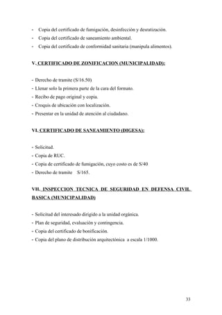 - Copia del certificado de fumigación, desinfección y desratización.
- Copia del certificado de saneamiento ambiental.
- Copia del certificado de conformidad sanitaria (manipula alimentos).
V. CERTIFICADO DE ZONIFICACION (MUNICIPALIDAD):
- Derecho de tramite (S/16.50)
- Llenar solo la primera parte de la cara del formato.
- Recibo de pago original y copia.
- Croquis de ubicación con localización.
- Presentar en la unidad de atención al ciudadano.
VI. CERTIFICADO DE SANEAMIENTO (DIGESA):
- Solicitud.
- Copia de RUC.
- Copia de certificado de fumigación, cuyo costo es de S/40
- Derecho de tramite S/165.
VII. INSPECCION TECNICA DE SEGURIDAD EN DEFENSA CIVIL
BASICA (MUNICIPALIDAD)
- Solicitud del interesado dirigido a la unidad orgánica.
- Plan de seguridad, evaluación y contingencia.
- Copia del certificado de bonificación.
- Copia del plano de distribución arquitectónica a escala 1/1000.
33
 