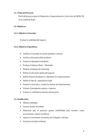 I.1. Titulo del Proyecto
Perfil del proyecto para la Producción, Comercialización y Servicios de DONUTS
en la ciudad de Piura.
I.2. Objetivos:
I.2.1. Objetivos Generales:
Evaluar la viabilidad del negocio
I.2.2. Objetivos Específicos:
• Analizar el mercado de nuestro producto a ofrecer.
• Analizar oferta para dicho producto.
• Estimar la demanda insatisfecha.
• Evaluar el balance Oferta – Demanda.
• Plantear estrategias de marketing.
• Definir la ubicación optima del negocio
• Definir Proceso Productivo e identificar los requerimientos..
• Definir el tipo de organización legal.
• Estimar la inversión y evaluar las fuentes de financiamiento.
• Estimar el presupuesto egresos e ingresos.
• Evaluar la viabilidad económica del proyecto.
I.3. Justificación:
• Obtener utilidades.
• Generar fuentes de trabajo.
• Demostrar que el proyecto genera rentabilidad para nosotros como
inversionistas, reducir la pobreza.
• Apoyar el crecimiento económico de la Región y del país.
• Favorecer al medio ambiente.
4
 