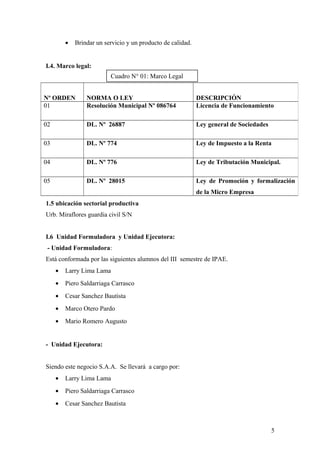 • Brindar un servicio y un producto de calidad.
I.4. Marco legal:
1.5 ubicación sectorial productiva
Urb. Miraflores guardia civil S/N
I.6 Unidad Formuladora y Unidad Ejecutora:
- Unidad Formuladora:
Está conformada por las siguientes alumnos del III semestre de IPAE.
• Larry Lima Lama
• Piero Saldarriaga Carrasco
• Cesar Sanchez Bautista
• Marco Otero Pardo
• Mario Romero Augusto
- Unidad Ejecutora:
Siendo este negocio S.A.A. Se llevará a cargo por:
• Larry Lima Lama
• Piero Saldarriaga Carrasco
• Cesar Sanchez Bautista
Nº ORDEN NORMA O LEY DESCRIPCIÓN
01 Resolución Municipal Nº 086764 Licencia de Funcionamiento
02 DL. Nº 26887 Ley general de Sociedades
03 DL. Nº 774 Ley de Impuesto a la Renta
04 DL. Nº 776 Ley de Tributación Municipal.
05 DL. Nº 28015 Ley de Promoción y formalización
de la Micro Empresa
5
Cuadro N° 01: Marco Legal
 