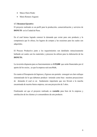 • Marco Otero Pardo
• Mario Romero Augusto
1.7. Resumen Ejecutivo
El proyecto realizado es un perfil para la producción, comercialización y servicios de
DONUTS en la Ciudad de Piura.
En el cual hemos logrado conocer la demanda que existe para este producto y la
competencia que lo ofrece, los lugares de compra y las ocasiones para las cuales son
adquiridos.
El Proceso Productivo junto a los requerimientos son detallados minuciosamente
hallando así cuales son los materiales y procesos ha utilizar para la elaboración de las
DONUTS.
La inversión dispuesta para su funcionamiento es S/35,000 que serán financiados por el
aporte de los socios, ya que la empresa será una SAA.
En cuanto al Presupuesto de Ingresos y Egresos nos permite conseguir un claro enfoque
sistematizado de lo que debemos producir teniendo como base nuestras proyecciones
de demanda el cual es un fundamento importante que nos llevará a la marcha
encaminada de nuestra futura empresa, con una proyección de 3 años.
Finalizando así que el proyecto realizado es rentable para bien de la empresa y
satisfacción de los clientes y/o consumidores de este producto.
6
 