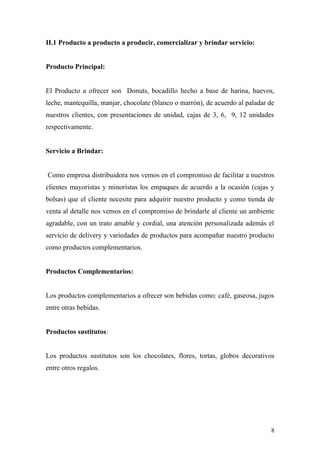 II.1 Producto a producto a producir, comercializar y brindar servicio:
Producto Principal:
El Producto a ofrecer son Donuts, bocadillo hecho a base de harina, huevos,
leche, mantequilla, manjar, chocolate (blanco o marrón), de acuerdo al paladar de
nuestros clientes, con presentaciones de unidad, cajas de 3, 6, 9, 12 unidades
respectivamente.
Servicio a Brindar:
Como empresa distribuidora nos vemos en el compromiso de facilitar a nuestros
clientes mayoristas y minoristas los empaques de acuerdo a la ocasión (cajas y
bolsas) que el cliente necesite para adquirir nuestro producto y como tienda de
venta al detalle nos vemos en el compromiso de brindarle al cliente un ambiente
agradable, con un trato amable y cordial, una atención personalizada además el
servicio de delivery y variedades de productos para acompañar nuestro producto
como productos complementarios.
Productos Complementarios:
Los productos complementarios a ofrecer son bebidas como: café, gaseosa, jugos
entre otras bebidas.
Productos sustitutos:
Los productos sustitutos son los chocolates, flores, tortas, globos decorativos
entre otros regalos.
8
 