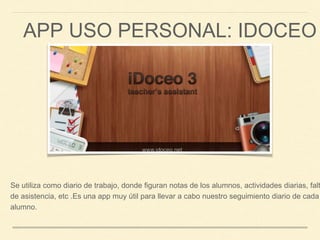 APP USO PERSONAL: IDOCEO
Se utiliza como diario de trabajo, donde figuran notas de los alumnos, actividades diarias, falt
de asistencia, etc .Es una app muy útil para llevar a cabo nuestro seguimiento diario de cada
alumno.