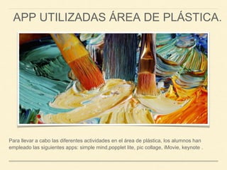 APP UTILIZADAS ÁREA DE PLÁSTICA.
Para llevar a cabo las diferentes actividades en el área de plástica, los alumnos han
empleado las siguientes apps: simple mind,popplet lite, pic collage, iMovie, keynote .