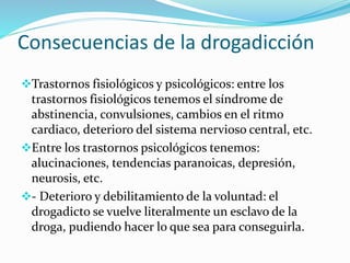 Consecuencias de la drogadicción
Trastornos fisiológicos y psicológicos: entre los
trastornos fisiológicos tenemos el síndrome de
abstinencia, convulsiones, cambios en el ritmo
cardiaco, deterioro del sistema nervioso central, etc.
Entre los trastornos psicológicos tenemos:
alucinaciones, tendencias paranoicas, depresión,
neurosis, etc.
- Deterioro y debilitamiento de la voluntad: el
drogadicto se vuelve literalmente un esclavo de la
droga, pudiendo hacer lo que sea para conseguirla.
 