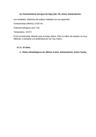 b). Características del agua de riego (pH, CE, otros). Interpretación.
Los resultados obtenidos del análisis realizado son los siguientes:
Conductividad eléctrica, 0.535 ms
Potencial hidrogeno (pH) 7.26
Temperatura. 23.0°C
El pH es levemente elevado para el rango óptimo. Pero el cultivo de durazno es muy
tolerante y resistente a la alcalinidad por ser muy rustico.
9.1.3.- El clima.
a. Datos climatológicos de últimos 5 años. Interpretación. Incluir fuente.
 