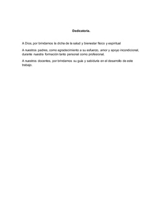 Dedicatoria.
A Dios, por brindarnos la dicha de la salud y bienestar físico y espiritual
A nuestros padres, como agradecimiento a su esfuerzo, amor y apoyo incondicional,
durante nuestra formación tanto personal como profesional.
A nuestros docentes, por brindarnos su guía y sabiduría en el desarrollo de este
trabajo.
 