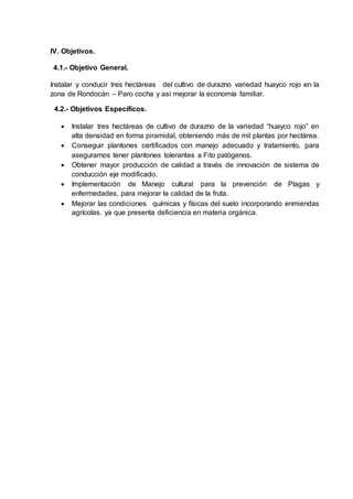 IV. Objetivos.
4.1.- Objetivo General.
Instalar y conducir tres hectáreas del cultivo de durazno variedad huayco rojo en la
zona de Rondocán – Paro cocha y así mejorar la economía familiar.
4.2.- Objetivos Específicos.
 Instalar tres hectáreas de cultivo de durazno de la variedad “huayco rojo” en
alta densidad en forma piramidal, obteniendo más de mil plantas por hectárea.
 Conseguir plantones certificados con manejo adecuado y tratamiento, para
asegurarnos tener plantones tolerantes a Fito patógenos.
 Obtener mayor producción de calidad a través de innovación de sistema de
conducción eje modificado.
 Implementación de Manejo cultural para la prevención de Plagas y
enfermedades, para mejorar la calidad de la fruta.
 Mejorar las condiciones químicas y físicas del suelo incorporando enmiendas
agrícolas. ya que presenta deficiencia en materia orgánica.
 