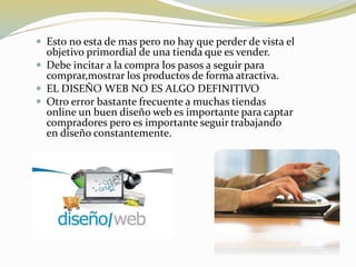  Esto no esta de mas pero no hay que perder de vista el
objetivo primordial de una tienda que es vender.
 Debe incitar a la compra los pasos a seguir para
comprar,mostrar los productos de forma atractiva.
 EL DISEÑO WEB NO ES ALGO DEFINITIVO
 Otro error bastante frecuente a muchas tiendas
online un buen diseño web es importante para captar
compradores pero es importante seguir trabajando
en diseño constantemente.
 