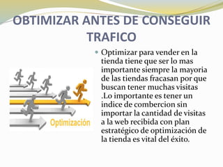 OBTIMIZAR ANTES DE CONSEGUIR
TRAFICO
 Optimizar para vender en la
tienda tiene que ser lo mas
importante siempre la mayoria
de las tiendas fracasan por que
buscan tener muchas visitas
.Lo importante es tener un
indice de combercion sin
importar la cantidad de visitas
a la web recibida con plan
estratégico de optimización de
la tienda es vital del éxito.
 