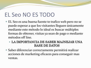 EL Seo NO ES TODO
 EL Seo es una buena fuente te trafico web pero no se
puede esperar a que los visitantes lleguen únicamente
mediante este método lo ideal es buscar múltiples
formas de obtener, visitas ya sean de pago o mediante
métodos off line.
 LA IMPORTANCIA DE SABER MAJNEJAR UNA
BASE DE DATOS
 Saber diferenciar correctamente permitirá realizar
acciones de marketing eficaces para conseguir mas
ventas.
 