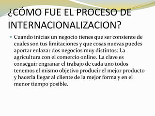 ¿CÓMO FUE EL PROCESO DE
INTERNACIONALIZACION?
 Cuando inicias un negocio tienes que ser consiente de
cuales son tus limitaciones y que cosas nuevas puedes
aportar enlazar dos negocios muy distintos: La
agricultura con el comercio online. La clave es
conseguir engranar el trabajo de cada uno todos
tenemos el mismo objetivo producir el mejor producto
y hacerla llegar al cliente de la mejor forma y en el
menor tiempo posible.
 