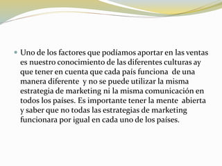  Uno de los factores que podíamos aportar en las ventas
es nuestro conocimiento de las diferentes culturas ay
que tener en cuenta que cada país funciona de una
manera diferente y no se puede utilizar la misma
estrategia de marketing ni la misma comunicación en
todos los países. Es importante tener la mente abierta
y saber que no todas las estrategias de marketing
funcionara por igual en cada uno de los países.
 