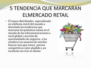 5 TENDENCIA QUE MARCARAN
ELMERCADO RETAIL
 El mayor distribuidor especializado
en telefonía móvil del mundo a
desvelado las tendencias que
marcaran los próximos meses en el
mundo de las telecomunicaciones a
nivel global y servirán de
oportunidades de negocios a los
retailers.Los usuarios de móviles
buscan mas que nunca precios
competitivos valor añadido y un
excelente servicio al cliente.
 