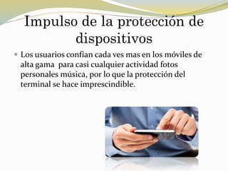 Impulso de la protección de
dispositivos
 Los usuarios confían cada ves mas en los móviles de
alta gama para casi cualquier actividad fotos
personales música, por lo que la protección del
terminal se hace imprescindible.
 