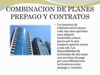 COMBINACION DE PLANES
PREPAGO Y CONTRATOS
 Los usuarios de
telefonía móvil tienen
cada mes mas opciones
para adquirir
terminales a buen
precio por lo que
tampoco quieren atarse
a una red. Las
disponibilidad de
terminales de alta amas
con servicios de pago
por usos difuminaran
las fronteras entre
prepago y contrato.
 