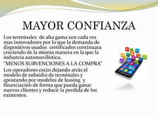 MAYOR CONFIANZA
Los terminales de alta gama son cada ves
mas innovadores por lo que la demanda de
dispositivos usados certificados continuara
creciendo de la misma manera en la que la
industria automovilística.
“MENOS SUBVENCIONES A LA COMPRA”
Los operadores están dejando atrás el
modelo de subsidio de terminales y
apostando por modelos de leasing y
financiación de forma que pueda ganar
nuevos clientes y reducir la perdida de los
existentes.
 