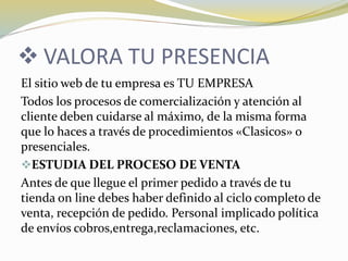  VALORA TU PRESENCIA
El sitio web de tu empresa es TU EMPRESA
Todos los procesos de comercialización y atención al
cliente deben cuidarse al máximo, de la misma forma
que lo haces a través de procedimientos «Clasicos» o
presenciales.
ESTUDIA DEL PROCESO DE VENTA
Antes de que llegue el primer pedido a través de tu
tienda on line debes haber definido al ciclo completo de
venta, recepción de pedido. Personal implicado política
de envíos cobros,entrega,reclamaciones, etc.
 