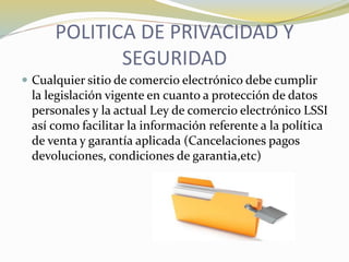 POLITICA DE PRIVACIDAD Y
SEGURIDAD
 Cualquier sitio de comercio electrónico debe cumplir
la legislación vigente en cuanto a protección de datos
personales y la actual Ley de comercio electrónico LSSI
así como facilitar la información referente a la política
de venta y garantía aplicada (Cancelaciones pagos
devoluciones, condiciones de garantia,etc)
 