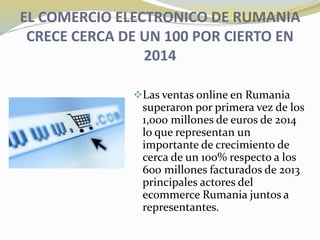 EL COMERCIO ELECTRONICO DE RUMANIA
CRECE CERCA DE UN 100 POR CIERTO EN
2014
Las ventas online en Rumania
superaron por primera vez de los
1,000 millones de euros de 2014
lo que representan un
importante de crecimiento de
cerca de un 100% respecto a los
600 millones facturados de 2013
principales actores del
ecommerce Rumania juntos a
representantes.
 