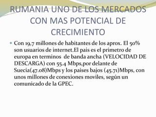 RUMANIA UNO DE LOS MERCADOS
CON MAS POTENCIAL DE
CRECIMIENTO
 Con 19,7 millones de habitantes de los aprox. El 50%
son usuarios de internet.El pais es el primetro de
europa en terminos de banda ancha (VELOCIDAD DE
DESCARGA) con 55.4 Mbps,por delante de
Suecia(47.08)Mbps y los paises bajos (45.71)Mbps, con
unos millones de conexiones moviles, según un
comunicado de la GPEC.
 