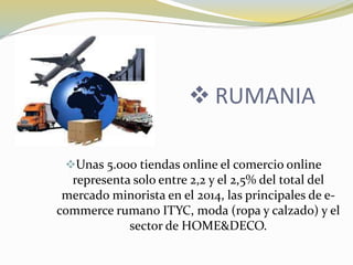  RUMANIA
Unas 5.000 tiendas online el comercio online
representa solo entre 2,2 y el 2,5% del total del
mercado minorista en el 2014, las principales de e-
commerce rumano ITYC, moda (ropa y calzado) y el
sector de HOME&DECO.
 