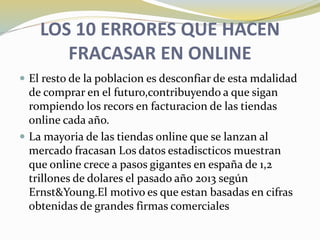 LOS 10 ERRORES QUE HACEN
FRACASAR EN ONLINE
 El resto de la poblacion es desconfiar de esta mdalidad
de comprar en el futuro,contribuyendo a que sigan
rompiendo los recors en facturacion de las tiendas
online cada año.
 La mayoria de las tiendas online que se lanzan al
mercado fracasan Los datos estadiscticos muestran
que online crece a pasos gigantes en españa de 1,2
trillones de dolares el pasado año 2013 según
Ernst&Young.El motivo es que estan basadas en cifras
obtenidas de grandes firmas comerciales
 