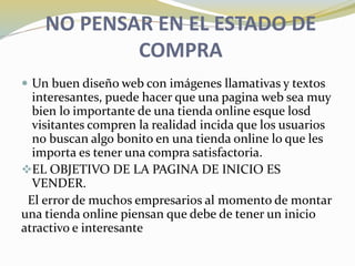 NO PENSAR EN EL ESTADO DE
COMPRA
 Un buen diseño web con imágenes llamativas y textos
interesantes, puede hacer que una pagina web sea muy
bien lo importante de una tienda online esque losd
visitantes compren la realidad incida que los usuarios
no buscan algo bonito en una tienda online lo que les
importa es tener una compra satisfactoria.
EL OBJETIVO DE LA PAGINA DE INICIO ES
VENDER.
El error de muchos empresarios al momento de montar
una tienda online piensan que debe de tener un inicio
atractivo e interesante
 