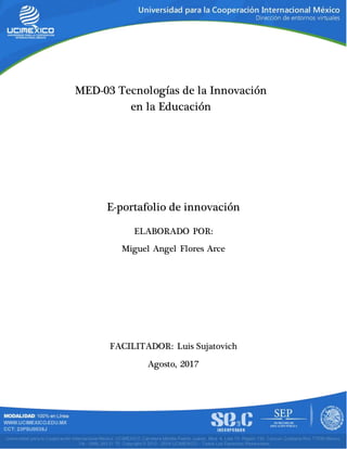 MED-03 Tecnologías de la Innovación
en la Educación
ELABORADO POR:
Miguel Angel Flores Arce
FACILITADOR: Luis Sujatovich
Agosto, 2017
E-portafolio de innovación
 